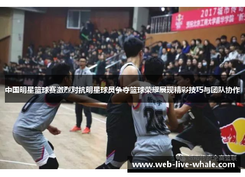 中国明星篮球赛激烈对抗明星球员争夺篮球荣耀展现精彩技巧与团队协作