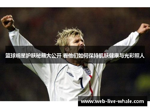 篮球明星护肤秘籍大公开 看他们如何保持肌肤健康与光彩照人