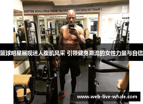 篮球明星展现迷人腹肌风采 引领健身潮流的女性力量与自信