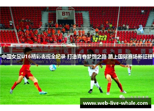 中国女足U16精彩表现全纪录 打造青春梦想之路 踏上国际赛场新征程
