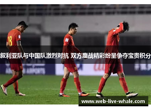 叙利亚队与中国队激烈对抗 双方鏖战精彩纷呈争夺宝贵积分