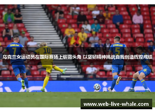 乌克兰女运动员在国际赛场上崭露头角 以坚韧精神挑战自我创造辉煌成绩
